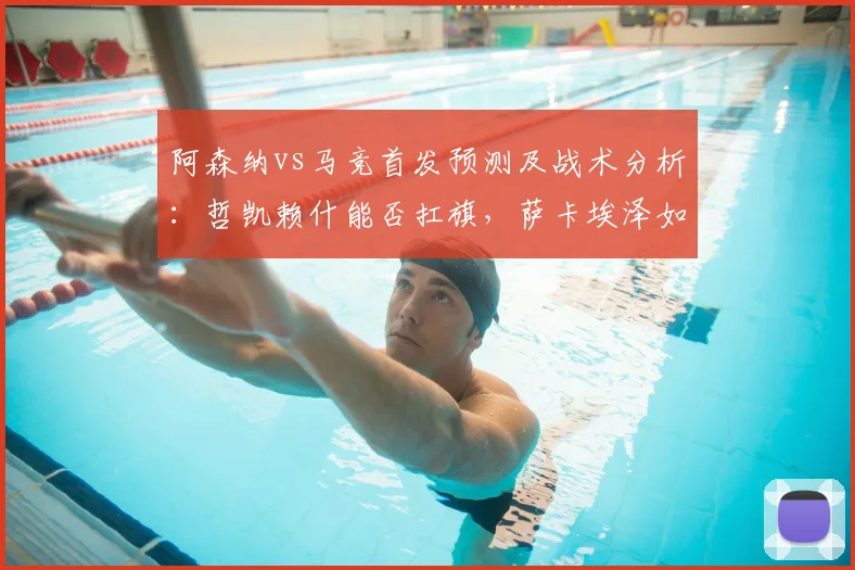 阿森纳vs马竞首发预测及战术分析：哲凯赖什能否扛旗，萨卡埃泽如何破防？