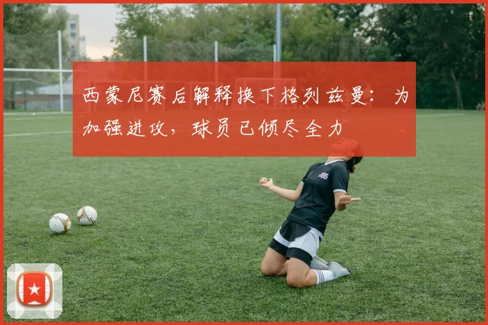 西蒙尼赛后解释换下格列兹曼:为加强进攻,球员已倾尽全力