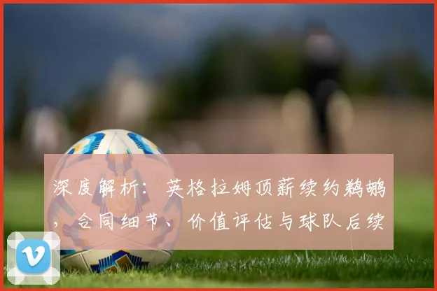 深度解析：英格拉姆顶薪续约鹈鹕，合同细节、价值评估与球队后续操作全览