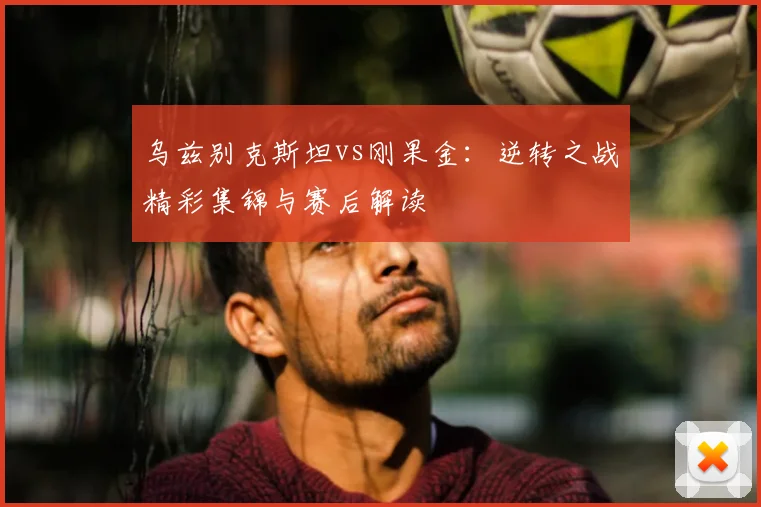 乌兹别克斯坦vs刚果金：逆转之战精彩集锦与赛后解读