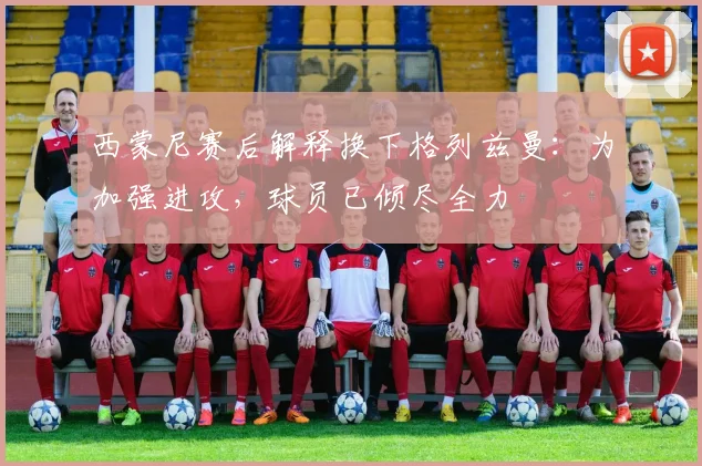 西蒙尼赛后解释换下格列兹曼：为加强进攻，球员已倾尽全力