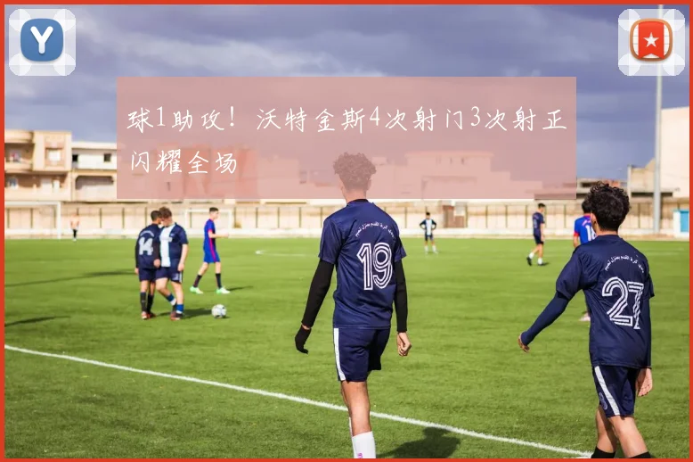 球1助攻！沃特金斯4次射门3次射正闪耀全场