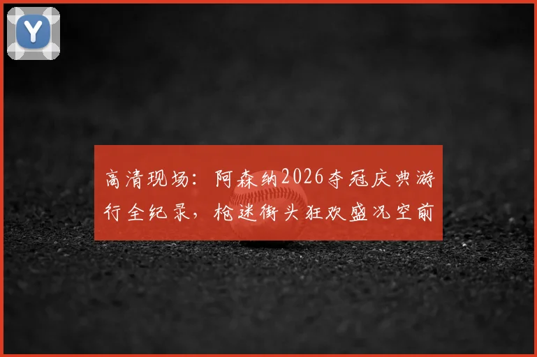 高清现场：阿森纳2026夺冠庆典游行全纪录，枪迷街头狂欢盛况空前
